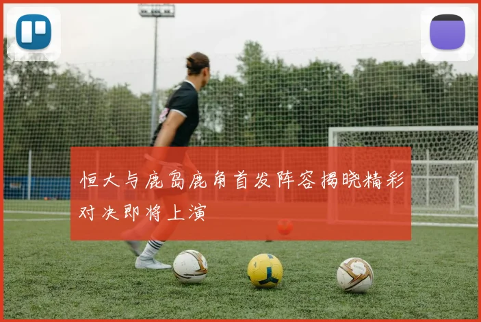 恒大与鹿岛鹿角首发阵容揭晓精彩对决即将上演
