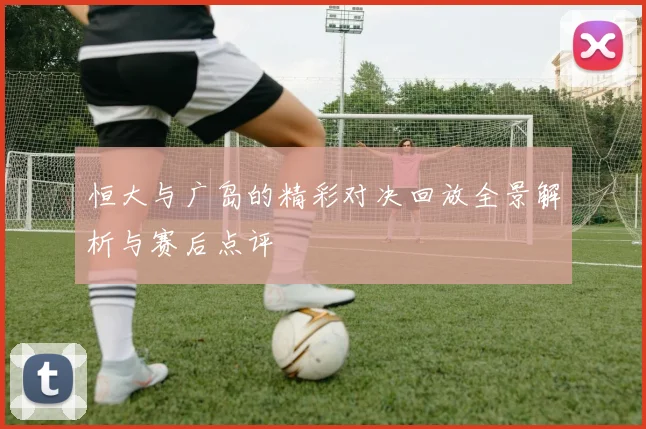 恒大与广岛的精彩对决回放全景解析与赛后点评