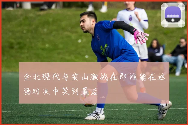 全北现代与安山激战在即谁能在这场对决中笑到最后